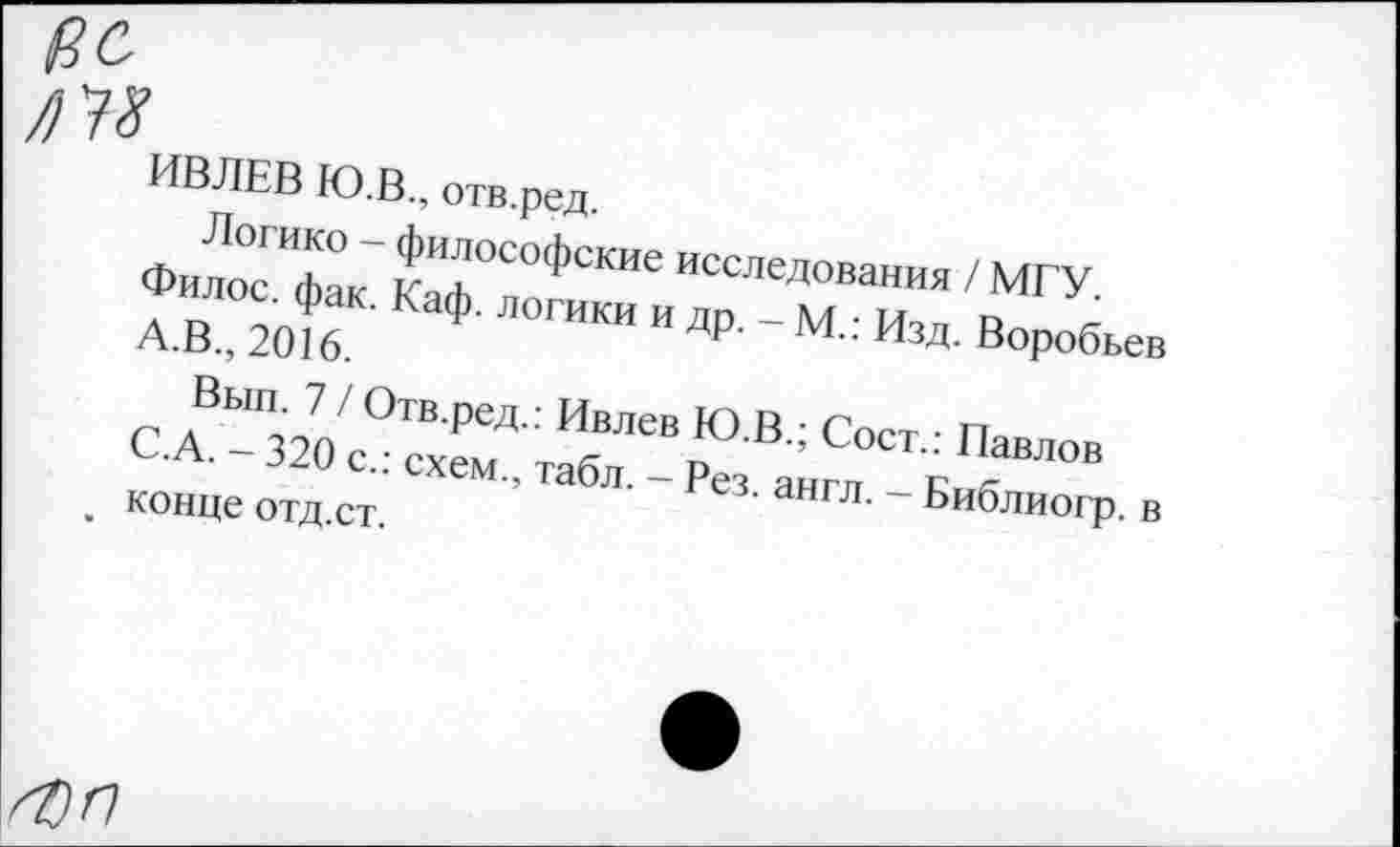 ﻿ВС
№
ИВЛЕВ Ю.В., отв.ред.
Логико - философские исследования / МГУ.
Филос. фак. Каф. логики и др. - М.: Изд. Воробьев А.В., 2016.
Вып. 7 / Отв.ред.: Ивлев Ю.В.; Сост.: Павлов С.А. - 320 с.: схем., табл. - Рез. англ. - Библиогр. в конце отд.ст.
I •